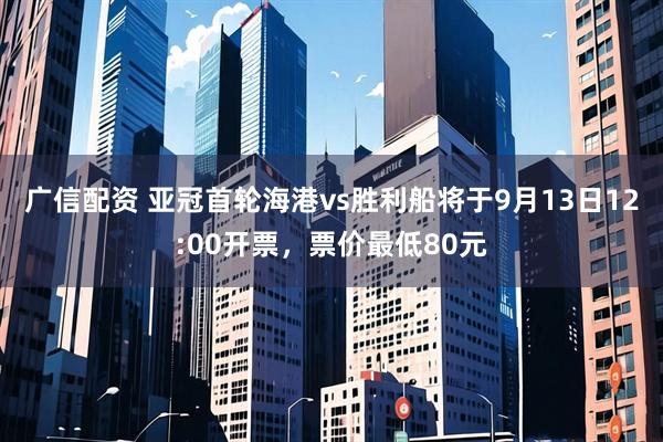 广信配资 亚冠首轮海港vs胜利船将于9月13日12:00开票，票价最低80元