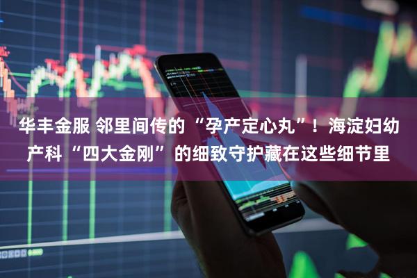 华丰金服 邻里间传的 “孕产定心丸”！海淀妇幼产科 “四大金刚” 的细致守护藏在这些细节里