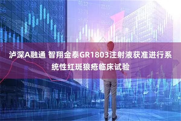 泸深A融通 智翔金泰GR1803注射液获准进行系统性红斑狼疮临床试验