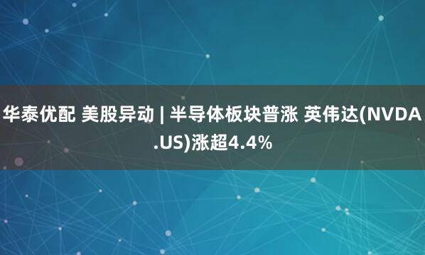 华泰优配 美股异动 | 半导体板块普涨 英伟达(NVDA.US)涨超4.4%