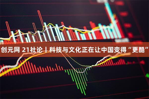 创元网 21社论丨科技与文化正在让中国变得“更酷”