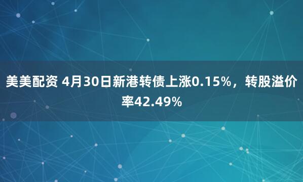 美美配资 4月30日新港转债上涨0.15%，转股溢价率42.49%