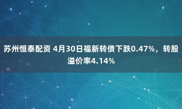 苏州恒泰配资 4月30日福新转债下跌0.47%，转股溢价率4.14%
