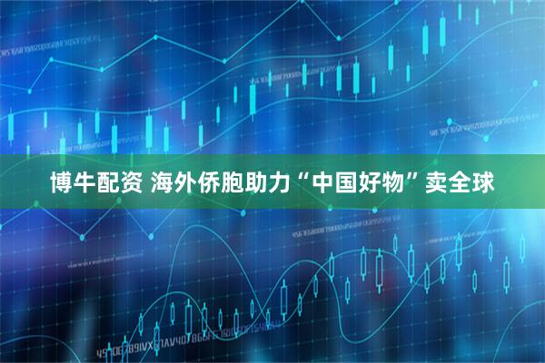 博牛配资 海外侨胞助力“中国好物”卖全球