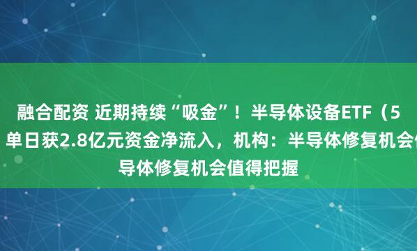 融合配资 近期持续“吸金”！半导体设备ETF（561980）单日获2.8亿元资金净流入，机构：半导体修复机会值得把握