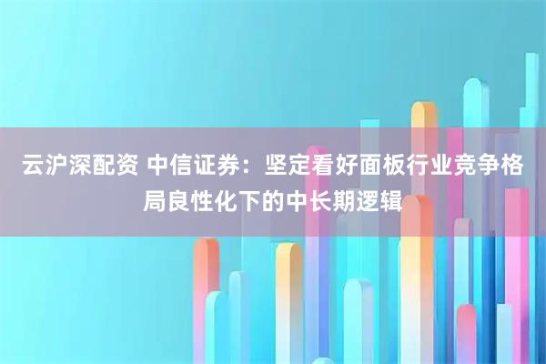 云沪深配资 中信证券：坚定看好面板行业竞争格局良性化下的中长期逻辑