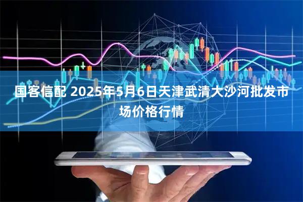 国客信配 2025年5月6日天津武清大沙河批发市场价格行情