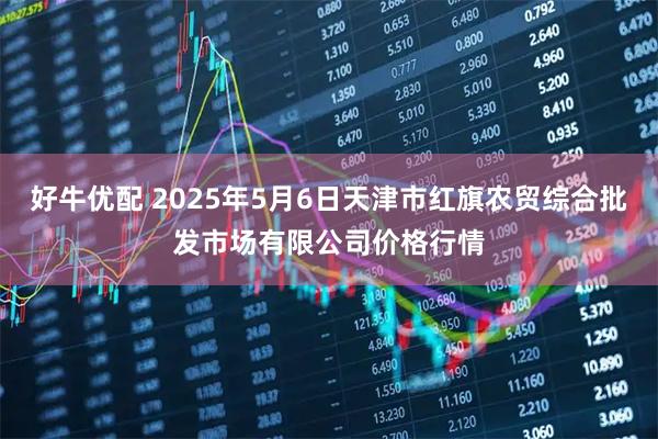 好牛优配 2025年5月6日天津市红旗农贸综合批发市场有限公司价格行情