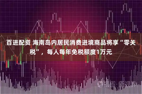 百进配资 海南岛内居民消费进境商品将享“零关税”，每人每年免税额度1万元