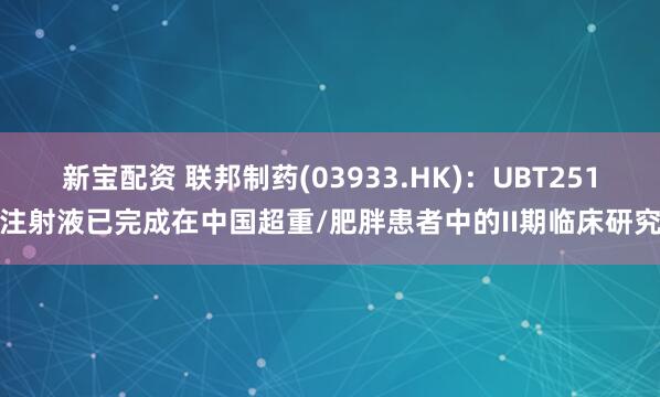 新宝配资 联邦制药(03933.HK)：UBT251注射液已完成在中国超重/肥胖患者中的II期临床研究