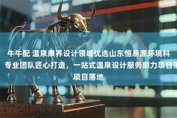 牛牛配 温泉康养设计领域优选山东恒易源环境科技，专业团队匠心打造，一站式温泉设计服务助力项目落地