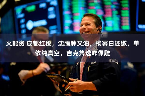 火配资 成都红毯，沈腾肿又油，杨幂白还嫩，单依纯真空，吉克隽逸咋像雕