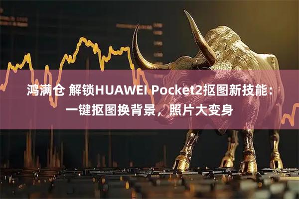 鸿满仓 解锁HUAWEI Pocket2抠图新技能：一键抠图换背景，照片大变身