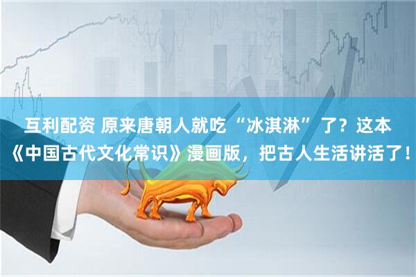 互利配资 原来唐朝人就吃 “冰淇淋” 了？这本《中国古代文化常识》漫画版，把古人生活讲活了！