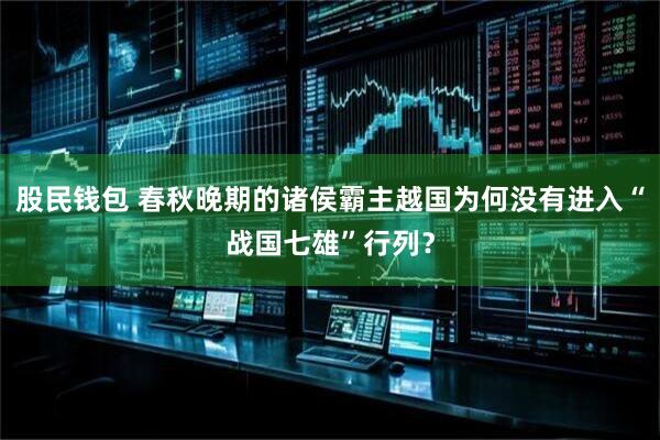 股民钱包 春秋晚期的诸侯霸主越国为何没有进入“战国七雄”行列？