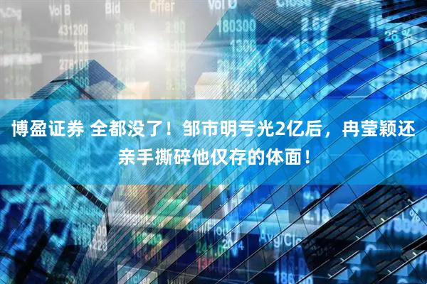 博盈证券 全都没了！邹市明亏光2亿后，冉莹颖还亲手撕碎他仅存的体面！
