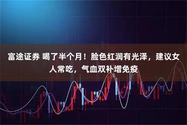 富途证券 喝了半个月！脸色红润有光泽，建议女人常吃，气血双补增免疫